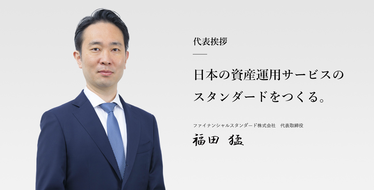 代表挨拶「日本の資産運用サービスのスタンダードをつくる。」ファイナンシャルスタンダード株式会社　代表取締役　福田 猛